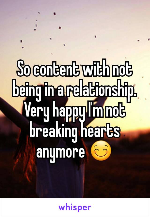 So content with not being in a relationship. Very happy I'm not breaking hearts anymore 😊