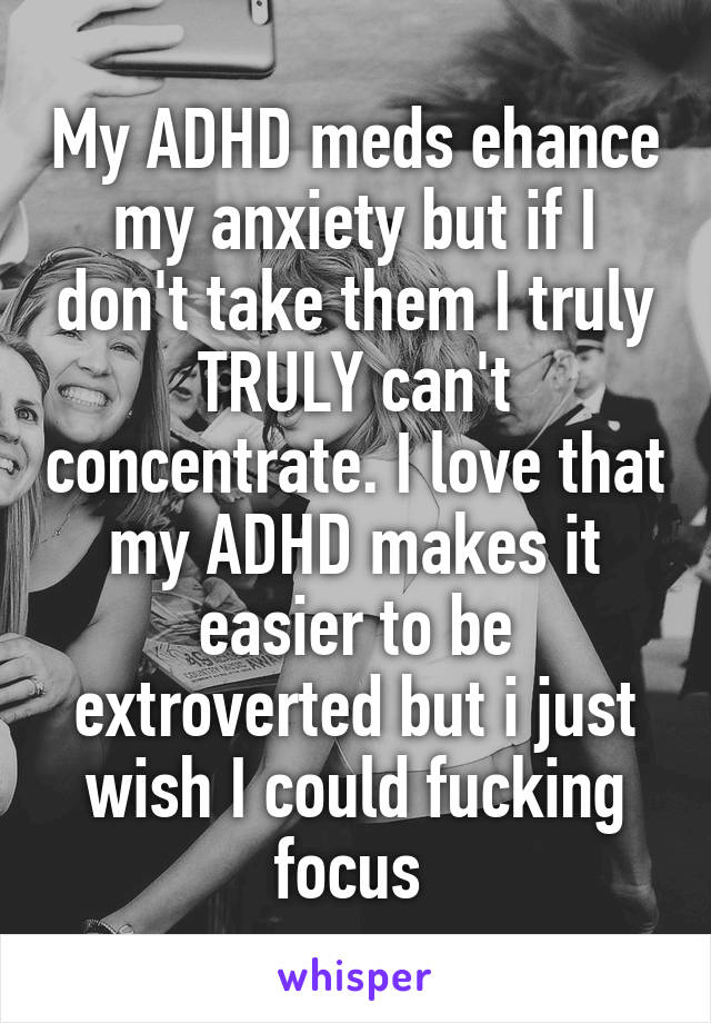 My ADHD meds ehance my anxiety but if I don't take them I truly TRULY can't concentrate. I love that my ADHD makes it easier to be extroverted but i just wish I could fucking focus 