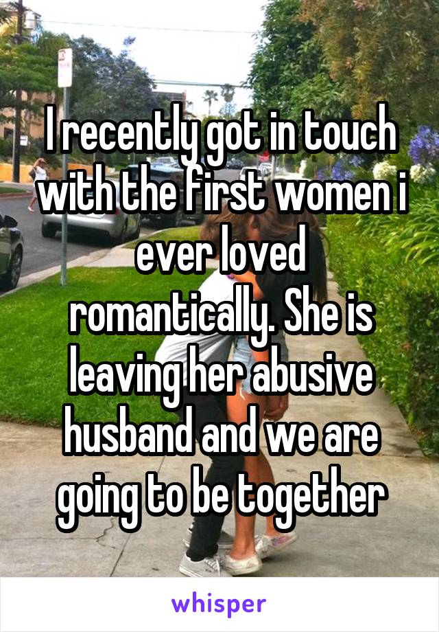 I recently got in touch with the first women i ever loved romantically. She is leaving her abusive husband and we are going to be together