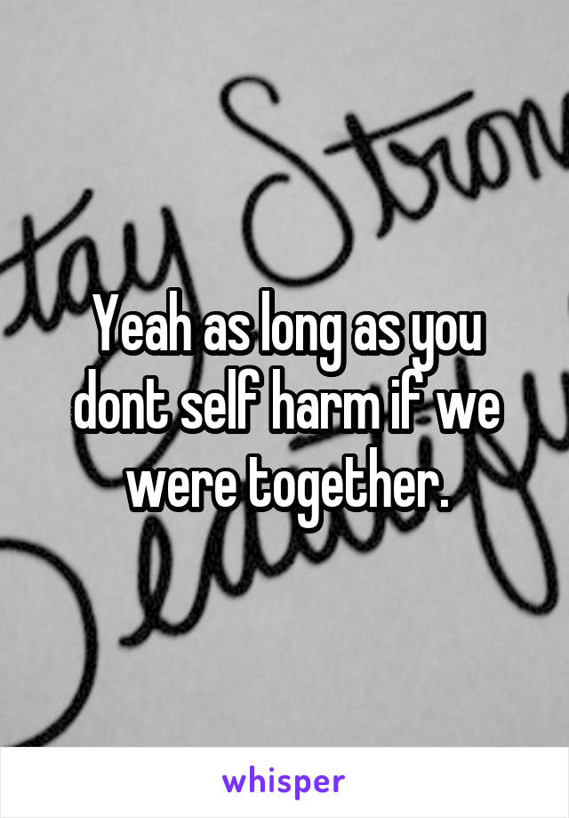 Yeah as long as you dont self harm if we were together.