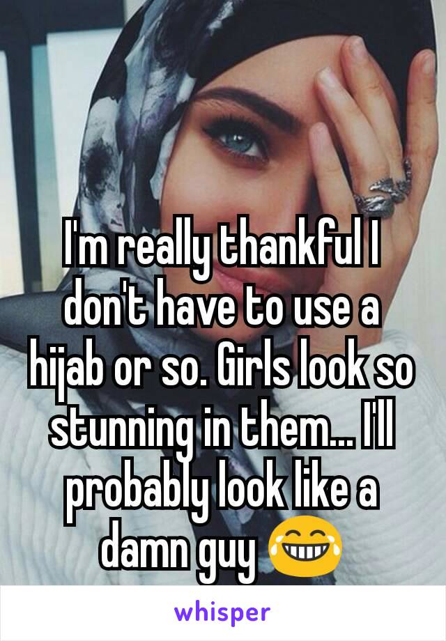 I'm really thankful I don't have to use a hijab or so. Girls look so stunning in them... I'll probably look like a damn guy 😂
