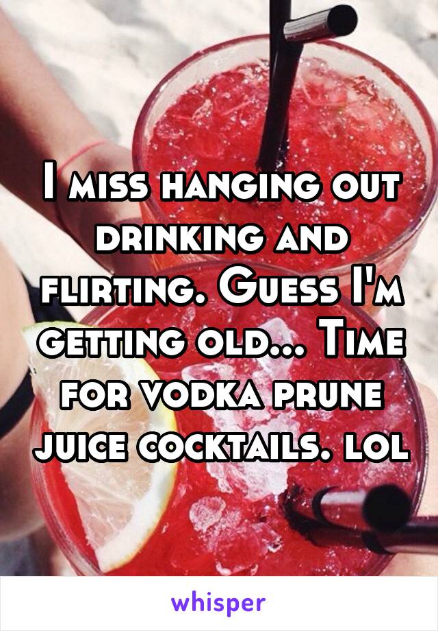 I miss hanging out drinking and flirting. Guess I'm getting old... Time for vodka prune juice cocktails. lol