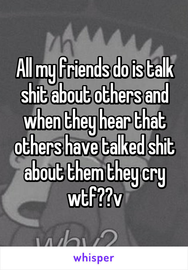 All my friends do is talk shit about others and when they hear that others have talked shit about them they cry wtf??v
