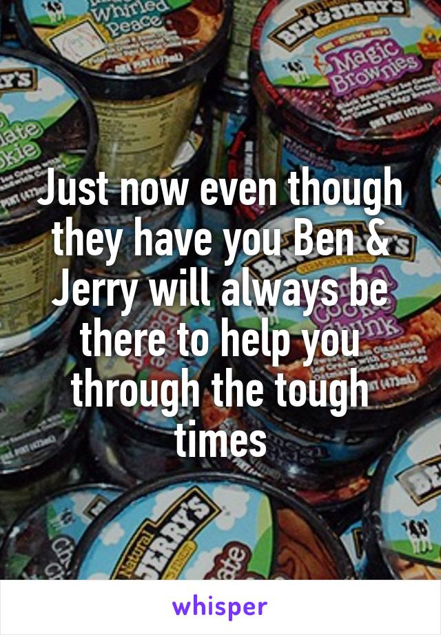 Just now even though they have you Ben & Jerry will always be there to help you through the tough times