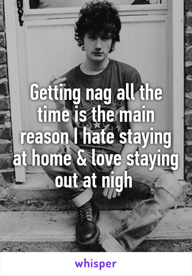 Getting nag all the time is the main reason I hate staying at home & love staying out at nigh 