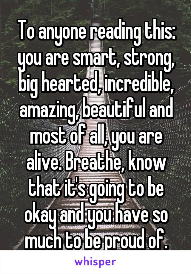 To anyone reading this: you are smart, strong, big hearted, incredible, amazing, beautiful and most of all, you are alive. Breathe, know that it's going to be okay and you have so much to be proud of.