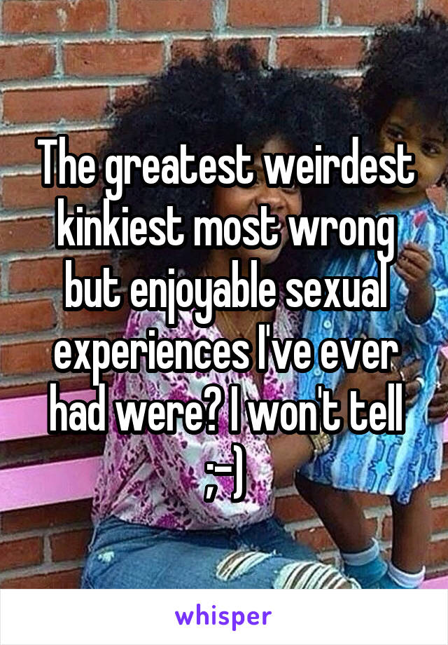 The greatest weirdest kinkiest most wrong but enjoyable sexual experiences I've ever had were? I won't tell ;-)
