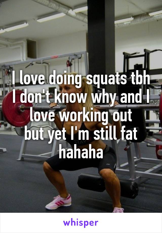 I love doing squats tbh I don't know why and I love working out
but yet I'm still fat hahaha