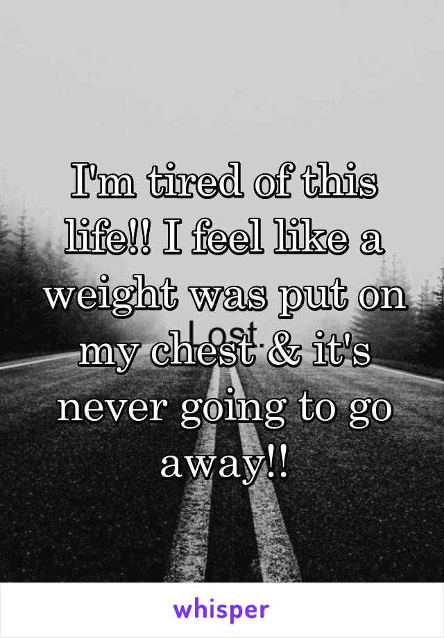I'm tired of this life!! I feel like a weight was put on my chest & it's never going to go away!!