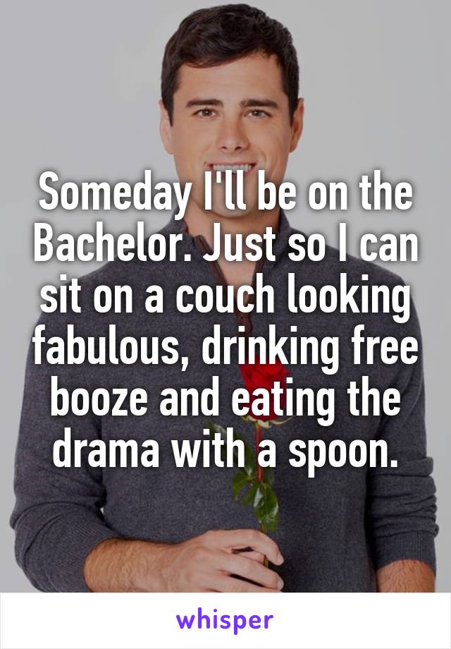 Someday I'll be on the Bachelor. Just so I can sit on a couch looking fabulous, drinking free booze and eating the drama with a spoon.
