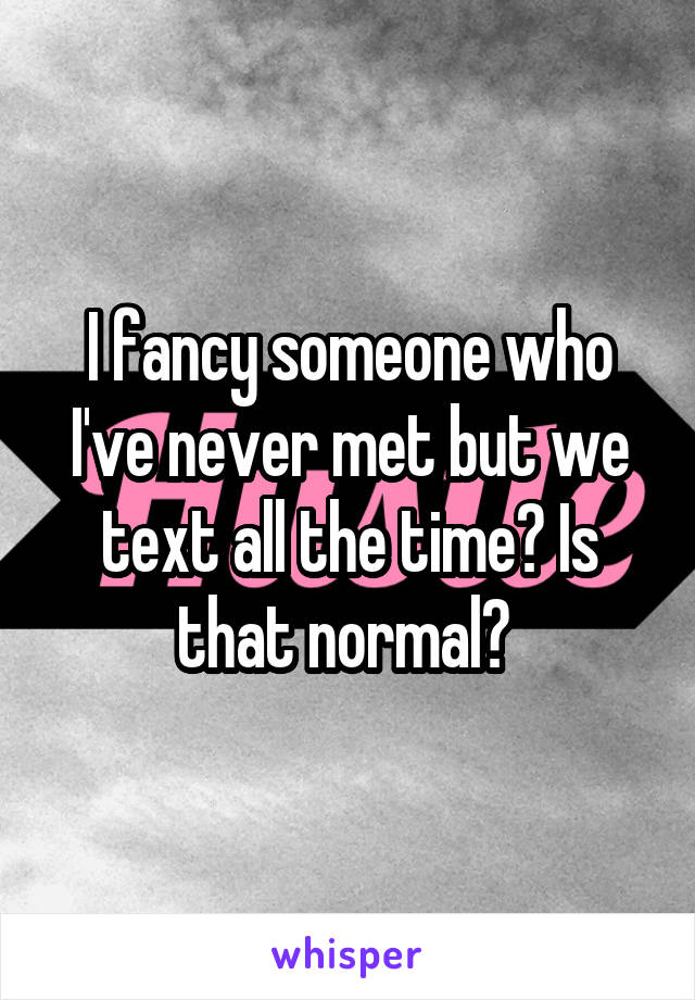 I fancy someone who I've never met but we text all the time? Is that normal? 