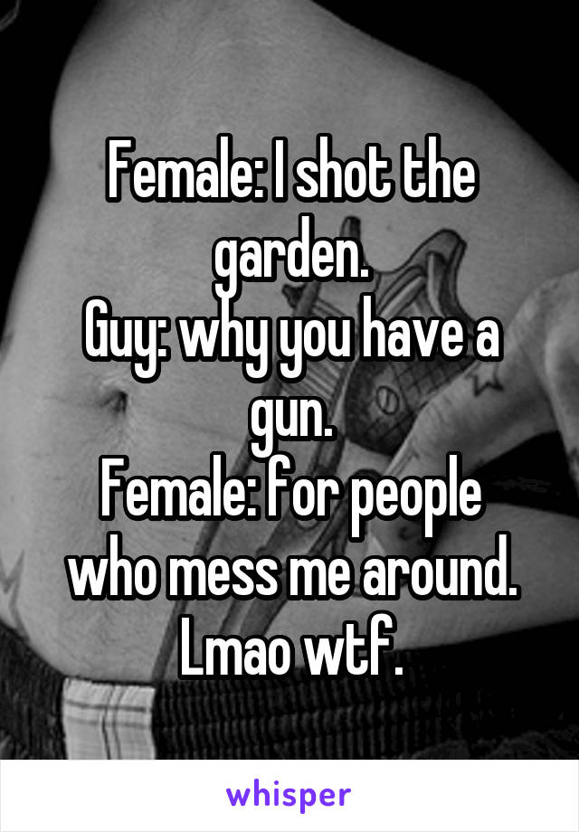 Female: I shot the garden.
Guy: why you have a gun.
Female: for people who mess me around.
Lmao wtf.