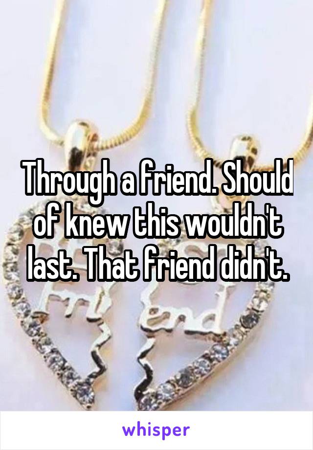 Through a friend. Should of knew this wouldn't last. That friend didn't.