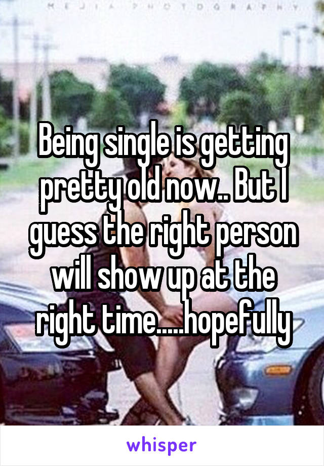 Being single is getting pretty old now.. But I guess the right person will show up at the right time.....hopefully