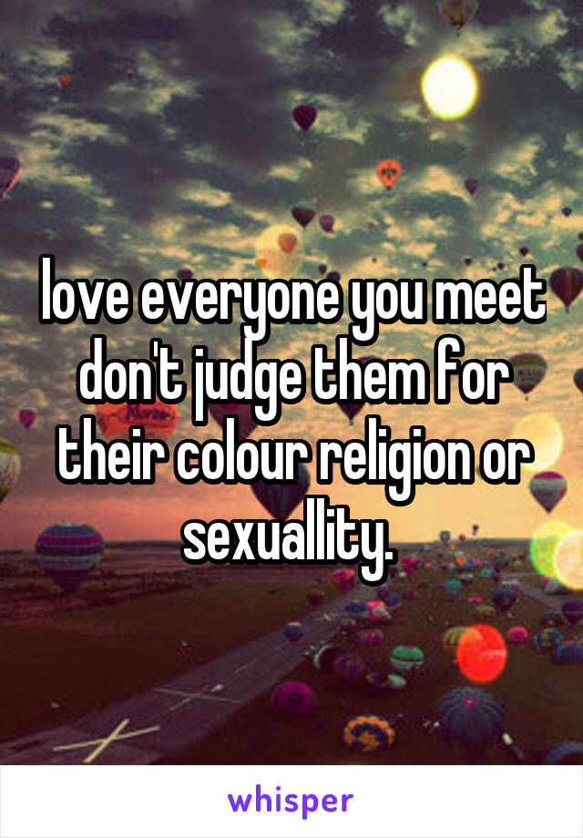 love everyone you meet don't judge them for their colour religion or sexuallity. 