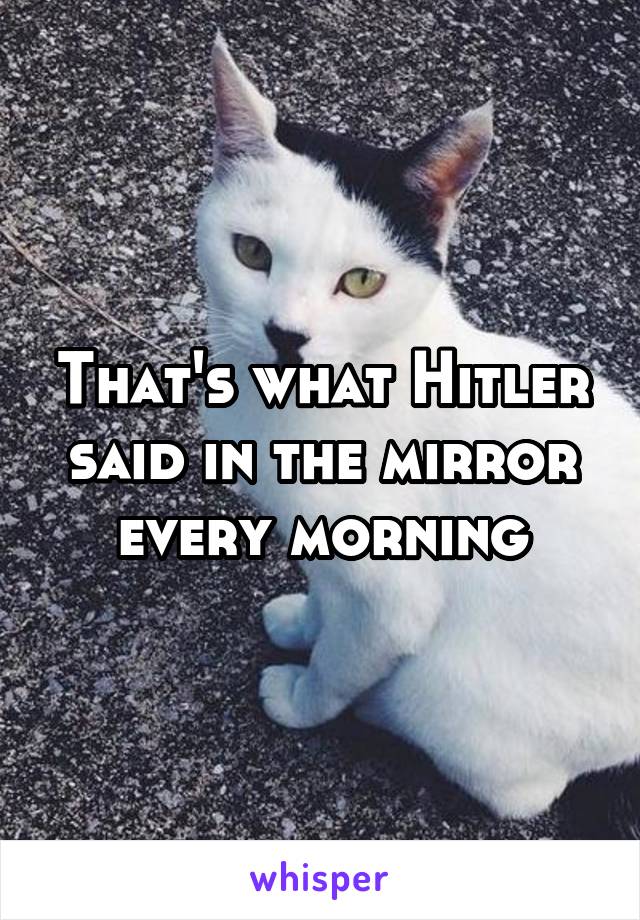 That's what Hitler said in the mirror every morning