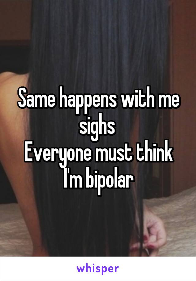 Same happens with me sighs 
Everyone must think I'm bipolar