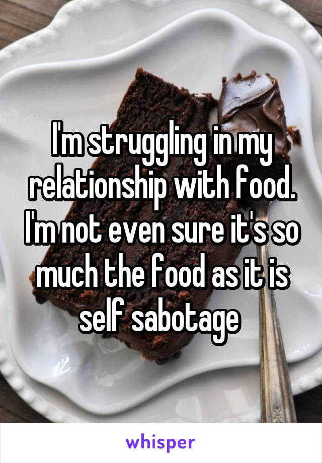 I'm struggling in my relationship with food. I'm not even sure it's so much the food as it is self sabotage 