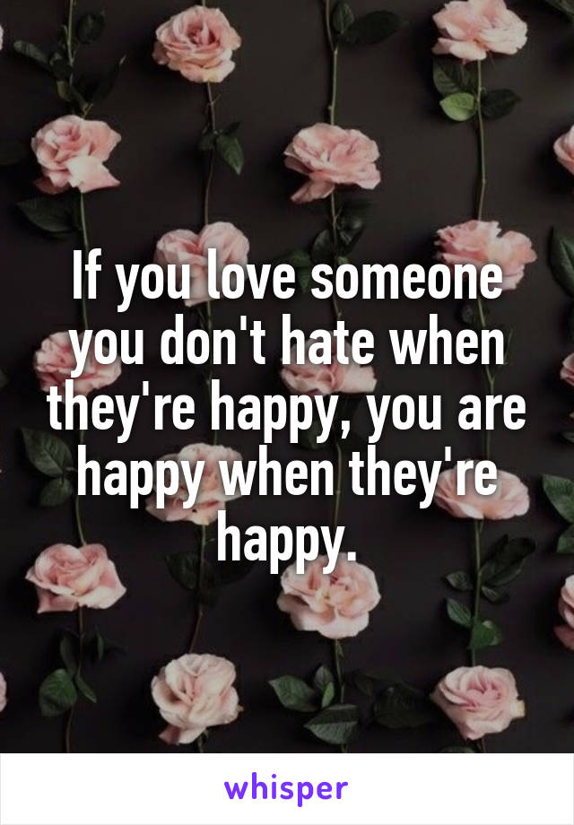 If you love someone you don't hate when they're happy, you are happy when they're happy.