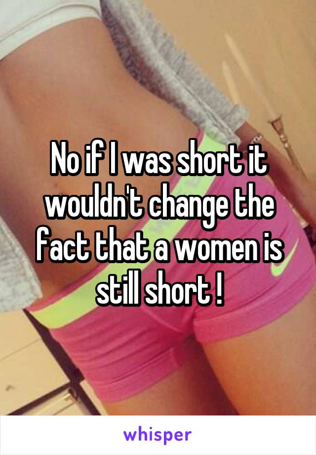 No if I was short it wouldn't change the fact that a women is still short !