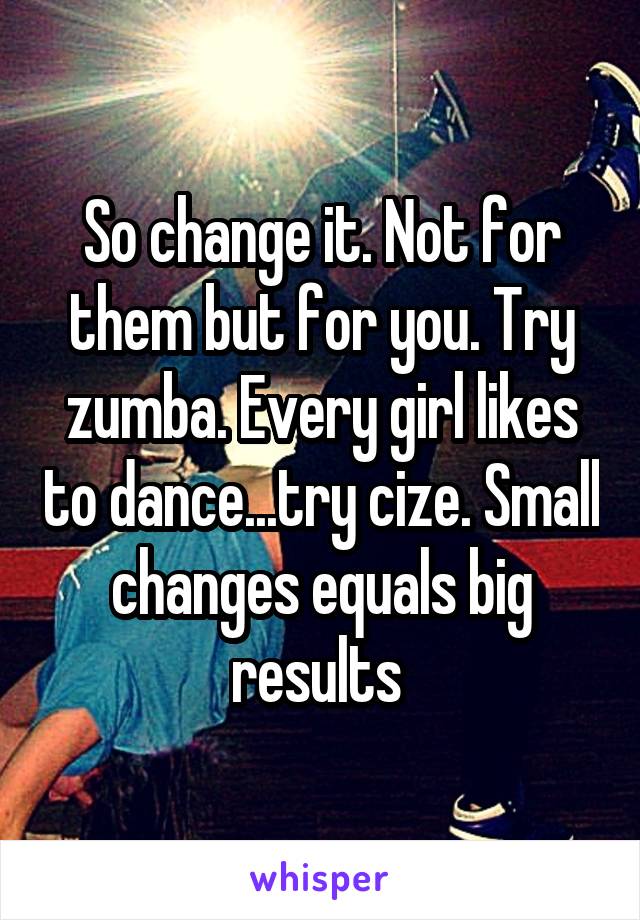 So change it. Not for them but for you. Try zumba. Every girl likes to dance...try cize. Small changes equals big results 