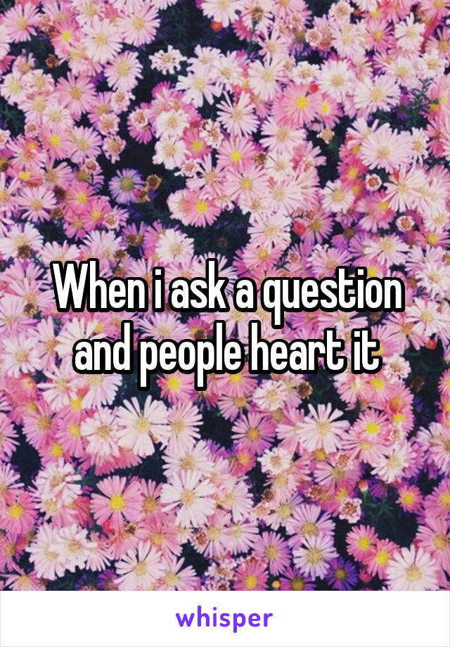 When i ask a question and people heart it