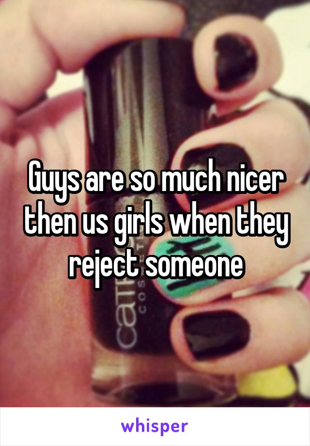 Guys are so much nicer then us girls when they reject someone