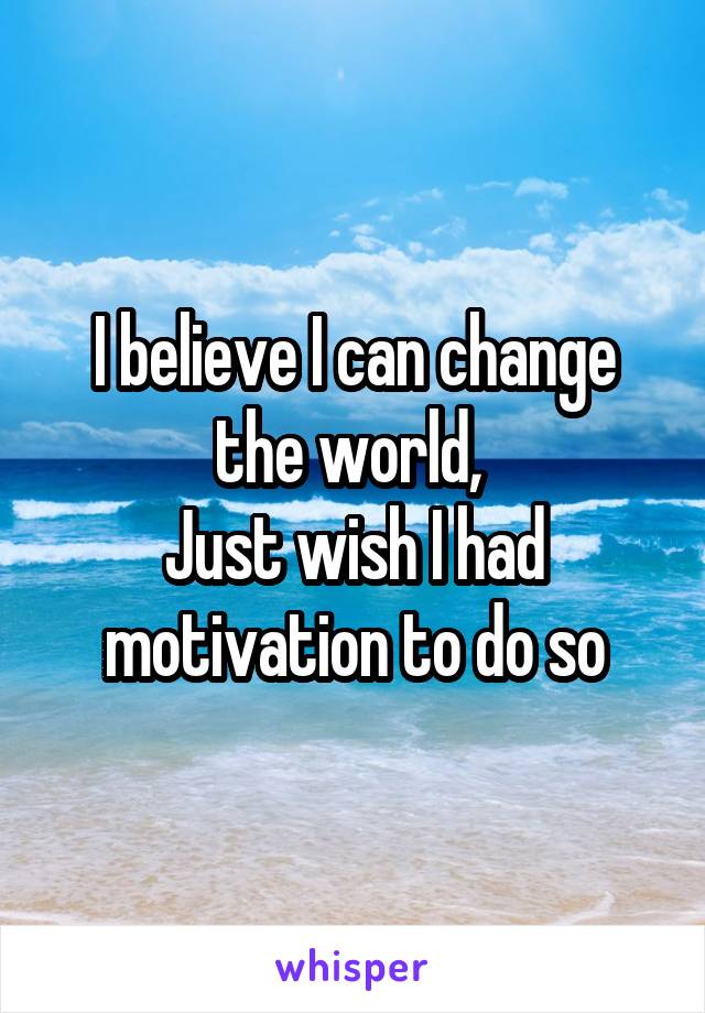 I believe I can change the world, 
Just wish I had motivation to do so