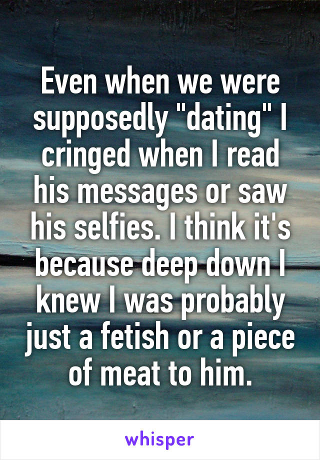 Even when we were supposedly "dating" I cringed when I read his messages or saw his selfies. I think it's because deep down I knew I was probably just a fetish or a piece of meat to him.
