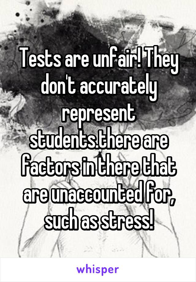 Tests are unfair! They don't accurately represent students.there are factors in there that are unaccounted for, such as stress!