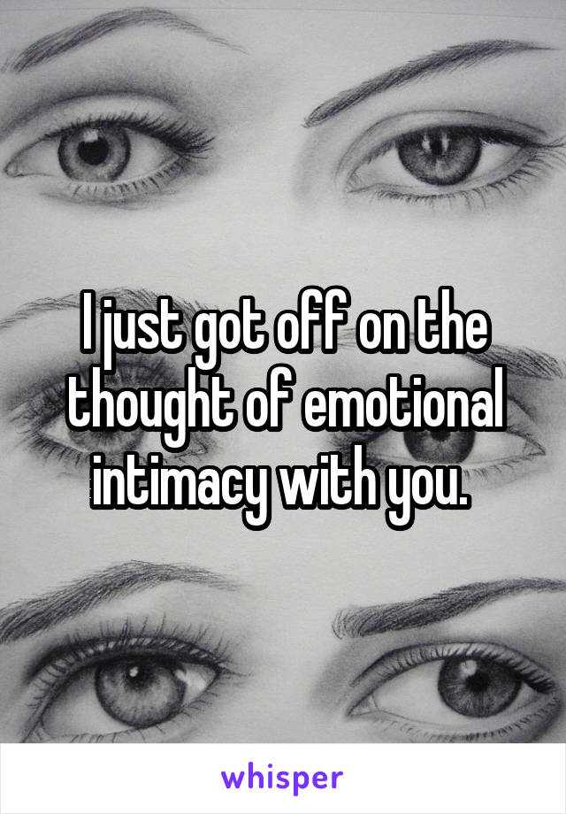 I just got off on the thought of emotional intimacy with you. 