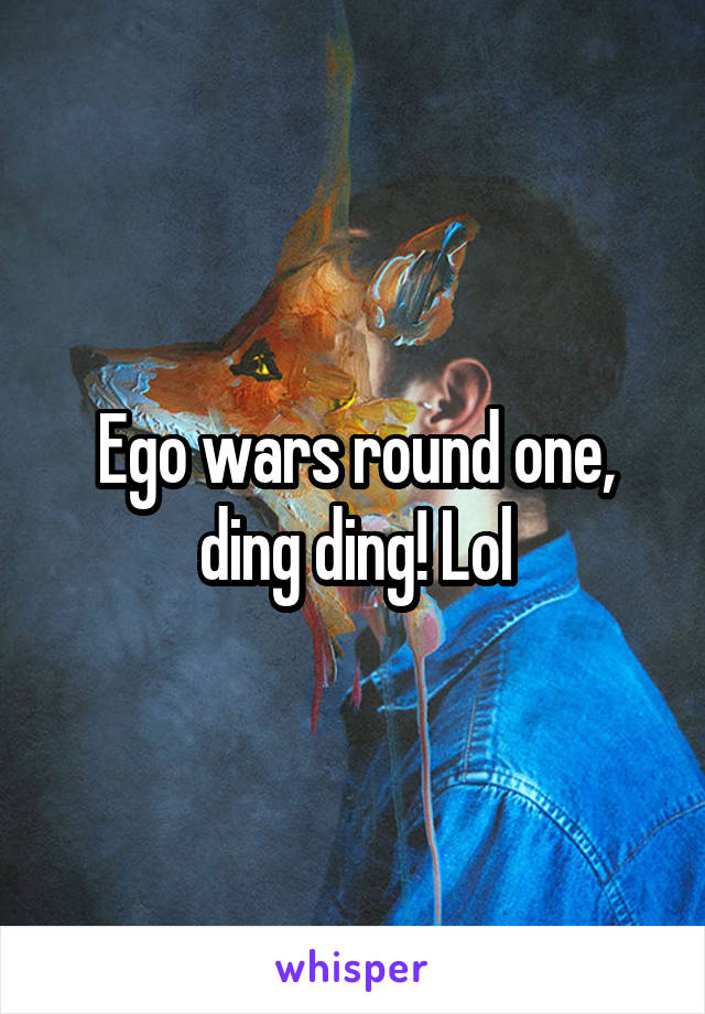 Ego wars round one, ding ding! Lol