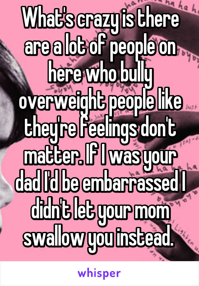 What's crazy is there are a lot of people on here who bully overweight people like they're feelings don't matter. If I was your dad I'd be embarrassed I didn't let your mom swallow you instead. 
