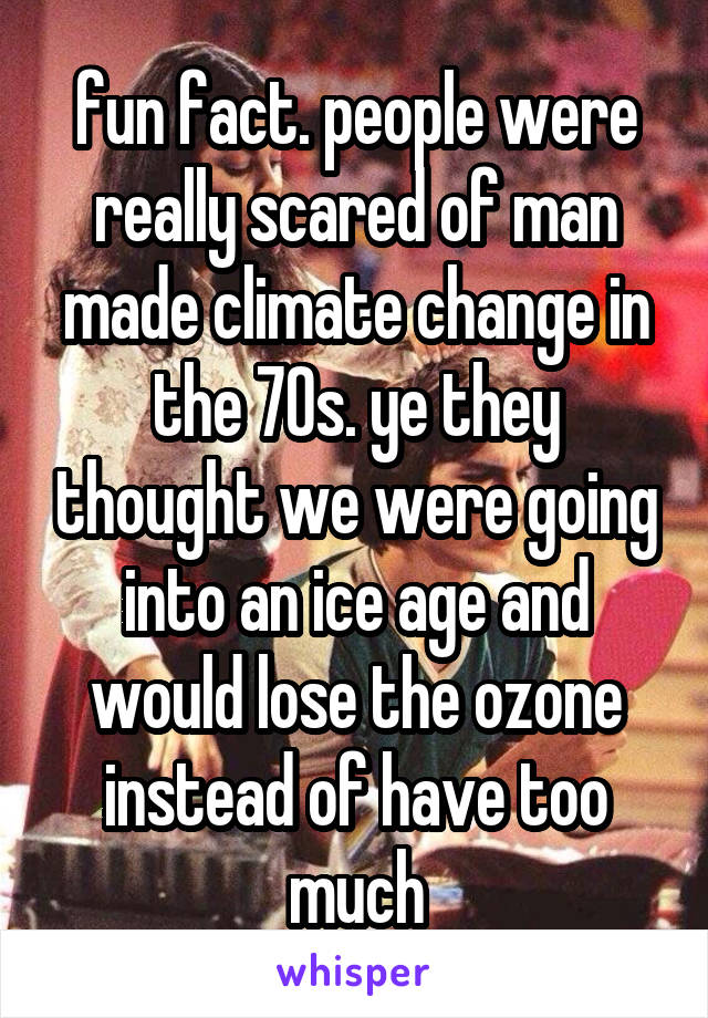 fun fact. people were really scared of man made climate change in the 70s. ye they thought we were going into an ice age and would lose the ozone instead of have too much