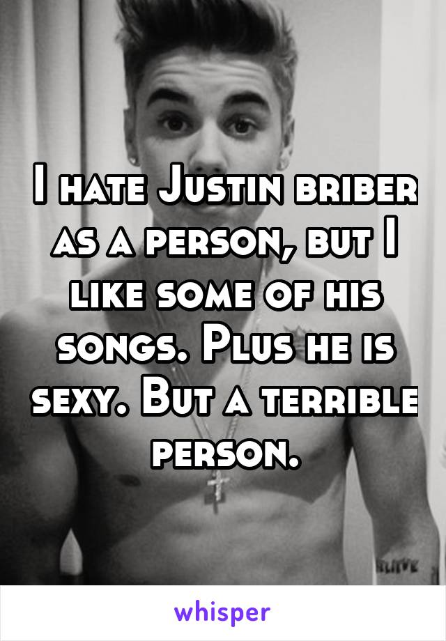 I hate Justin briber as a person, but I like some of his songs. Plus he is sexy. But a terrible person.