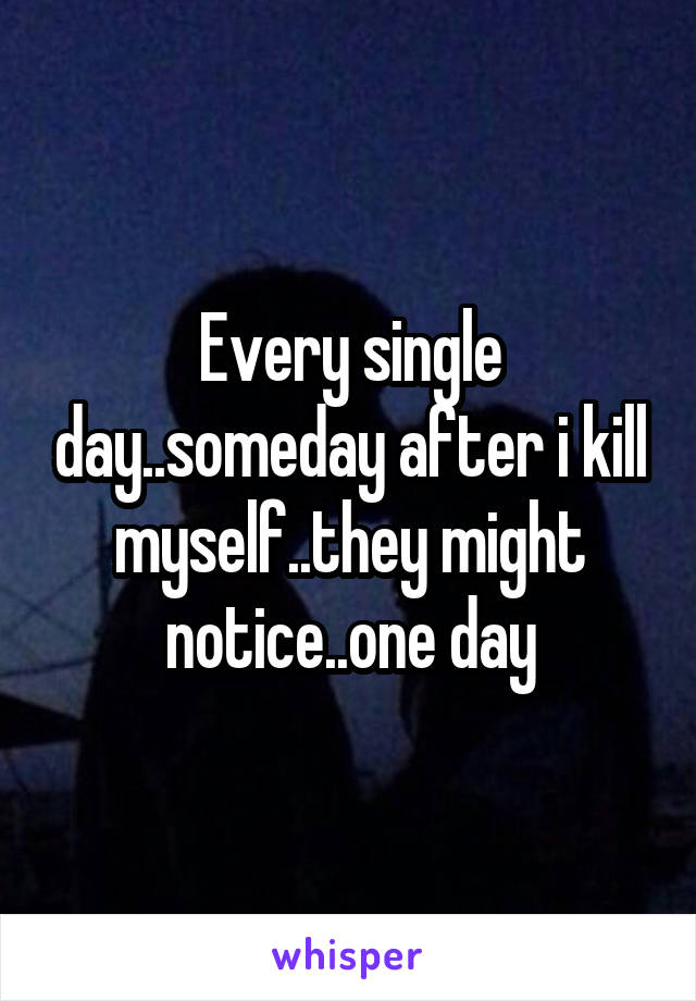 Every single day..someday after i kill myself..they might notice..one day