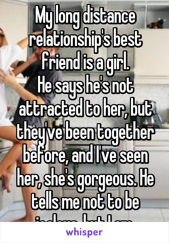 My long distance relationship's best friend is a girl.
He says he's not attracted to her, but they've been together before, and I've seen her, she's gorgeous. He tells me not to be jealous, but I am.