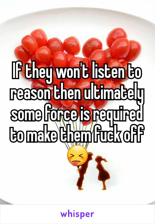 If they won't listen to reason then ultimately some force is required to make them fuck off 😝
