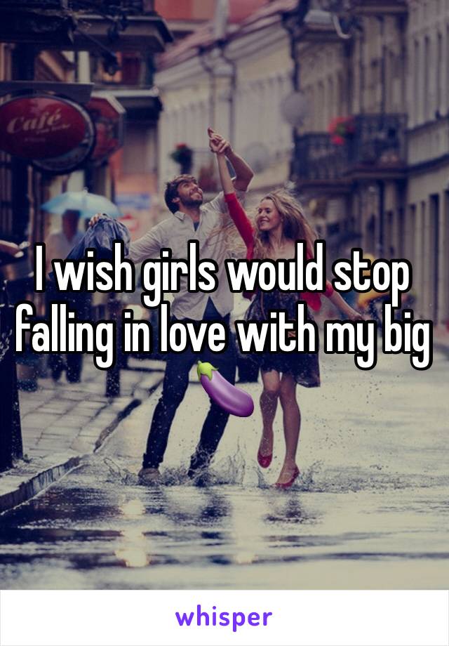 I wish girls would stop falling in love with my big 🍆 
