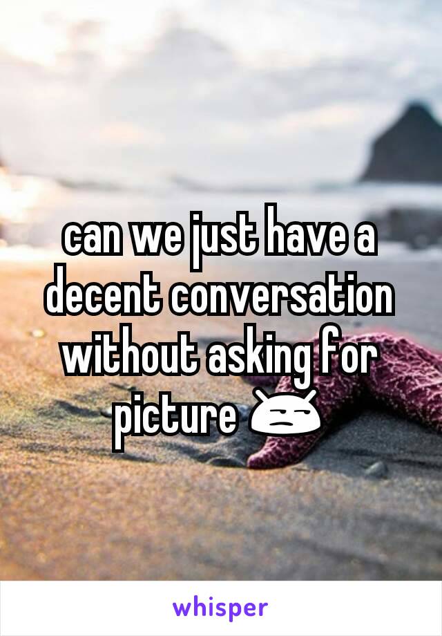 can we just have a decent conversation without asking for  picture 😒