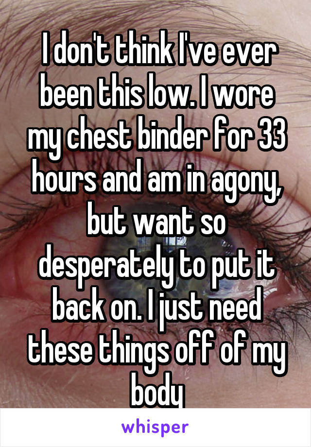  I don't think I've ever been this low. I wore my chest binder for 33 hours and am in agony, but want so desperately to put it back on. I just need these things off of my body