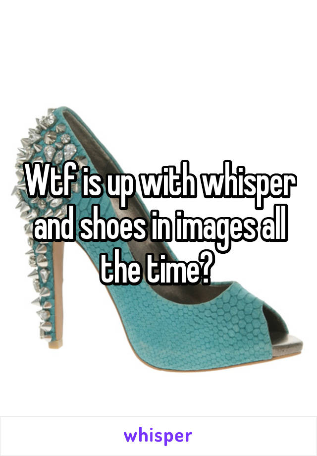 Wtf is up with whisper and shoes in images all the time? 