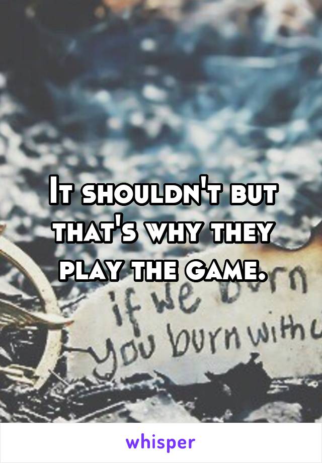 It shouldn't but that's why they play the game.