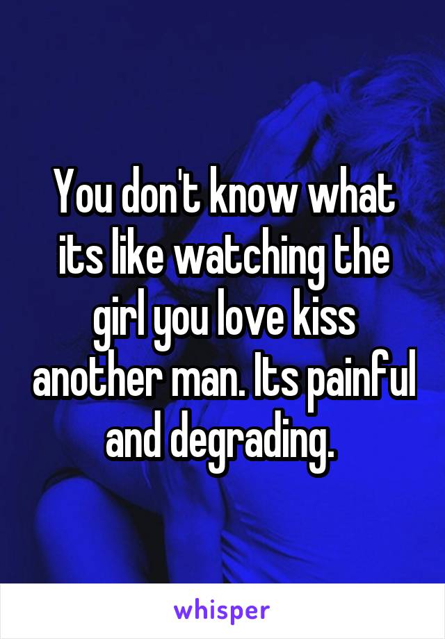 You don't know what its like watching the girl you love kiss another man. Its painful and degrading. 