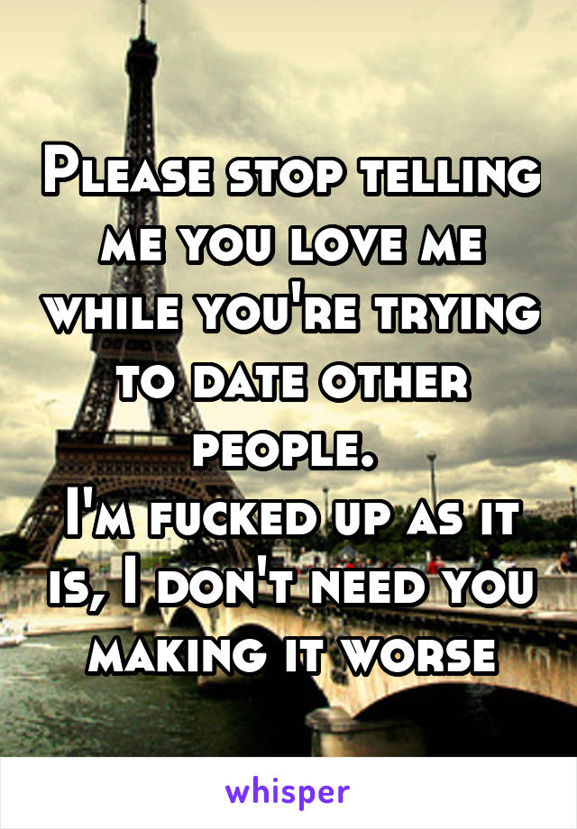 Please stop telling me you love me while you're trying to date other people. 
I'm fucked up as it is, I don't need you making it worse