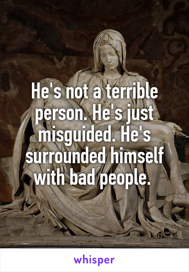 He's not a terrible person. He's just misguided. He's surrounded himself with bad people. 