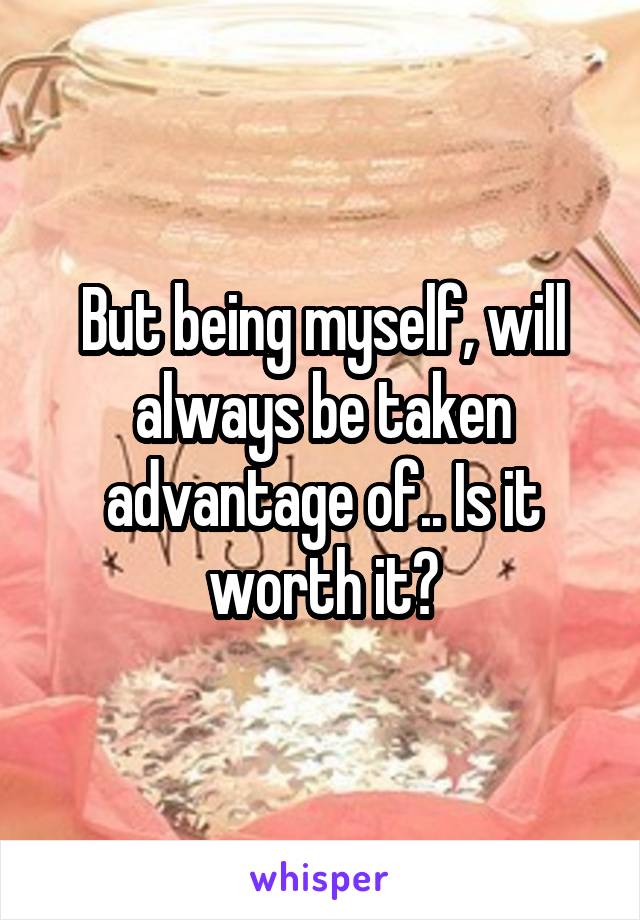 But being myself, will always be taken advantage of.. Is it worth it?
