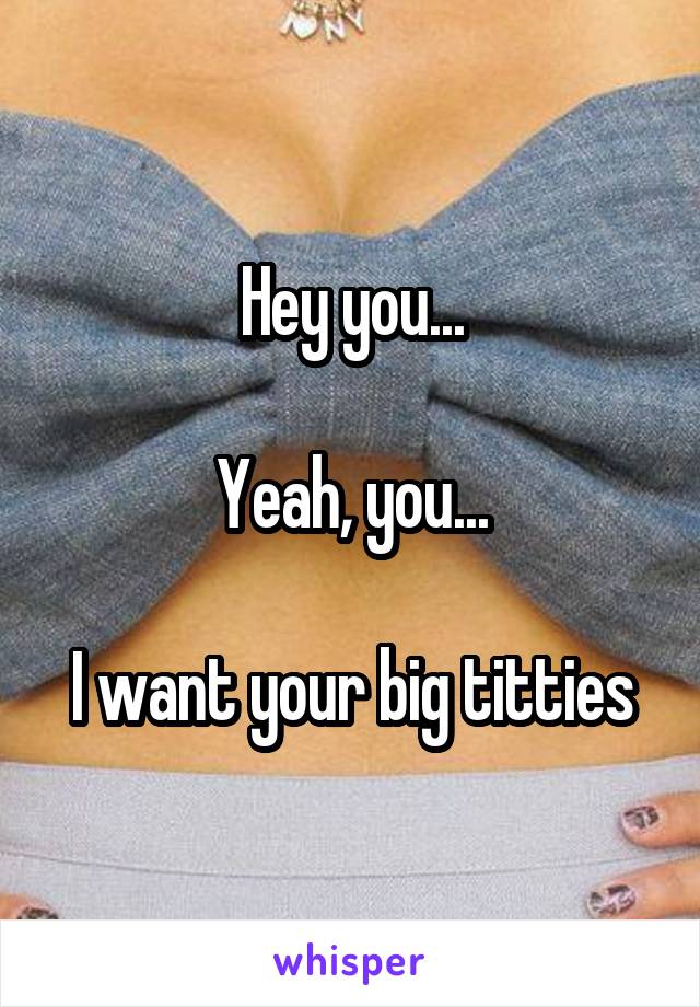 Hey you...

Yeah, you...

I want your big titties