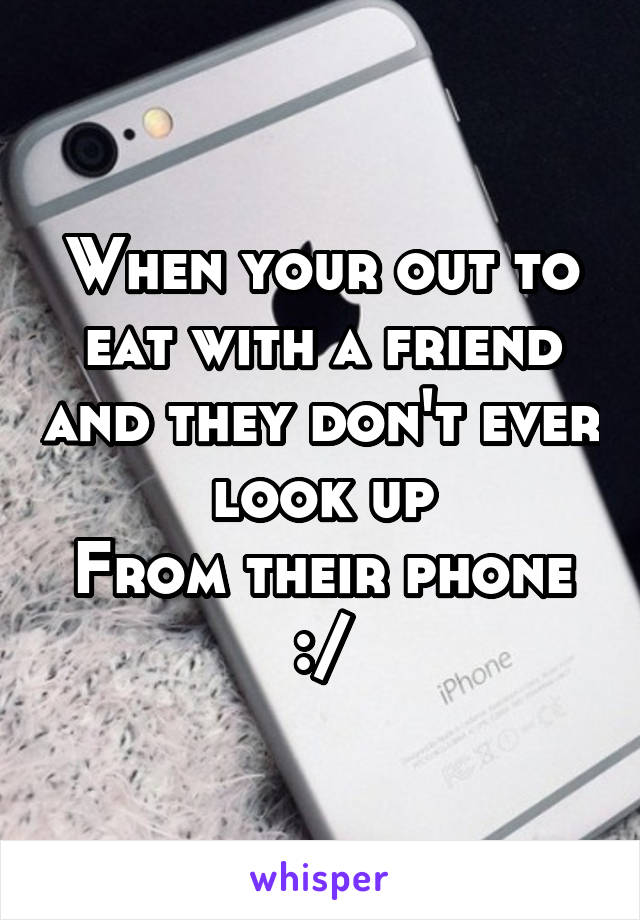 When your out to eat with a friend and they don't ever look up
From their phone :/