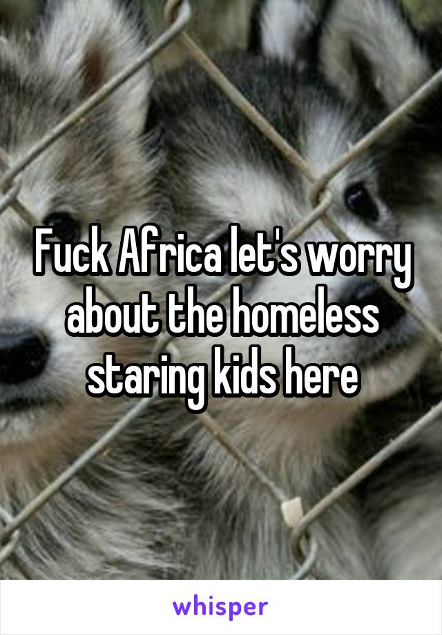 Fuck Africa let's worry about the homeless staring kids here